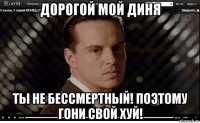 дорогой мой диня ты не бессмертный! поэтому гони свой хуй!