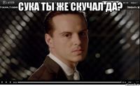 сука ты же скучал да? 