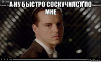 а ну быстро соскучился по мне 