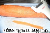  сейчас буду тебя раздевать