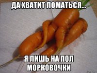 да хватит ломаться... я лишь на пол морковочки