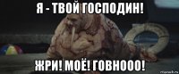 я - твой господин! жри! моё! говнооо!