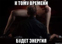 к тому времени будет энергия