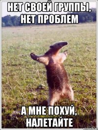 нет своей группы, нет проблем а мне похуй, налетайте