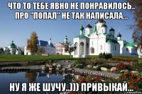 что то тебе явно не понравилось.. про "попал" не так написала... ну я же шучу..))) привыкай...