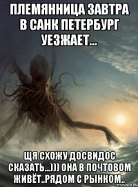 племянница завтра в санк петербург уезжает... щя схожу досвидос сказать...))) она в почтовом живёт..рядом с рынком..