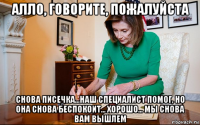 алло, говорите, пожалуйста снова писечка...наш специалист помог, но она снова беспокоит... хорошо... мы снова вам вышлем