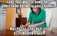 алло... вы мне так помогли с писечкой! я вам так благодарна! - мы рады. спасибо, что вспомнили о нас.