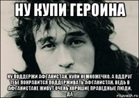 ну купи героина ну поддержи афганистан. купи немножечко. а вддруг тебе понравится поддерживать афганистан. ведь в афганистане живут очень хорошие праведные люди. да