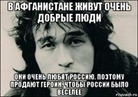 в афганистане живут очень добрые люди они очень любят россию. поэтому продают героин, чтобы россии было веселее