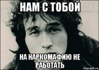 нам с тобой на наркомафию не работать