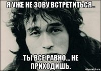 я уже не зову встретиться.. ты все равно... не приходишь.