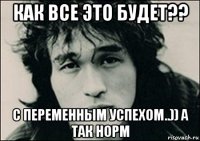 как все это будет?? с переменным успехом..)) а так норм