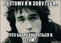 поэтому я и зову тебя... что бы разобраться в этом...