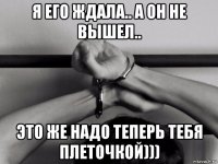 я его ждала.. а он не вышел.. это же надо теперь тебя плеточкой)))