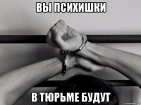 вы психишки в тюрьме будут