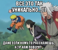 все это так уникально...))) даже если кому то расскажешь.. х@р нам поверят...