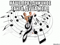 наше праздничное танго, душа моя ! 