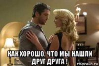  как хорошо, что мы нашли друг друга !