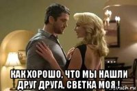  как хорошо, что мы нашли друг друга, светка моя !