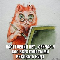 . настроения нет... сейчас я вас всех толстыми рисовать буду
