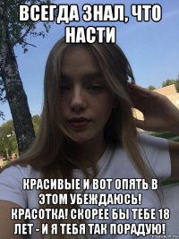 всегда знал, что насти красивые и вот опять в этом убеждаюсь! красотка! скорее бы тебе 18 лет - и я тебя так порадую!