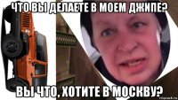что вы делаете в моем джипе? вы что, хотите в москву?