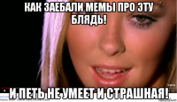 как заебали мемы про эту блядь! и петь не умеет и страшная!