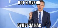 вот и мурик будет за нас