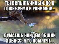 ты вспыльчивый, но в тоже время и ранимый... думаешь найдём общий язык?? я то помягче...