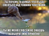 ты почему то думал, что я буду смеяться над чужими чувствами.. ты же меня совсем не знаешь... наоборот мне приятно..