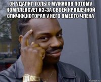 он удалил голых мужиков потому комплексует из-за своей крошечной спички,которая у него вместо члена 