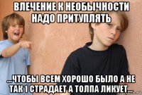 влечение к необычности надо притуплять ...чтобы всем хорошо было а не так 1 страдает а толпа ликует...