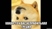 какая-то у вас неправильная греция
