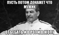 пусть потом докажет что мужик отъебать и в рот и в жопу