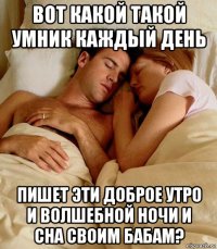 вот какой такой умник каждый день пишет эти доброе утро и волшебной ночи и сна своим бабам?