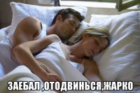  заебал ,отодвинься,жарко