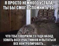 я просто немного устала... ты бы смог вспомнить то... что тебе говорили 23 года назад, узнать всех участников и пытаться все контролировать....