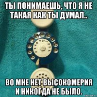 ты понимаешь, что я не такая как ты думал.. во мне нет высокомерия и никогда не было.