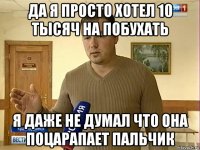 да я просто хотел 10 тысяч на побухать я даже не думал что она поцарапает пальчик