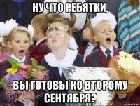 ну что ребятки, вы готовы ко второму сентября?
