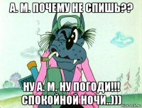 а. м. почему не спишь?? ну а. м. ну погоди!!! спокойной ночи..)))