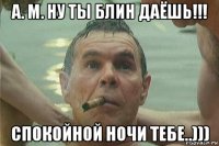 а. м. ну ты блин даёшь!!! спокойной ночи тебе..)))