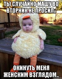 ты случайно машу во вторник не просил.. окинуть меня женским взглядом..