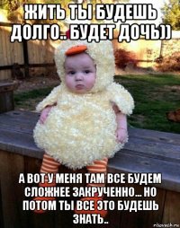жить ты будешь долго.. будет дочь)) а вот у меня там все будем сложнее закрученно... но потом ты все это будешь знать..