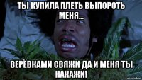 ты купила плеть выпороть меня... верёвками свяжи да и меня ты накажи!