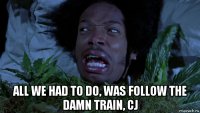  all we had to do, was follow the damn train, cj