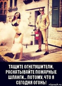  тащите огнетушители, раскатывайте пожарные шланги... потому, что я сегодня огонь!