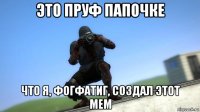 это пруф папочке что я, фогфатиг, создал этот мем