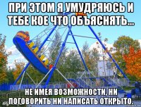 при этом я умудряюсь и тебе кое что объяснять... не имея возможности, ни поговорить ни написать открыто.